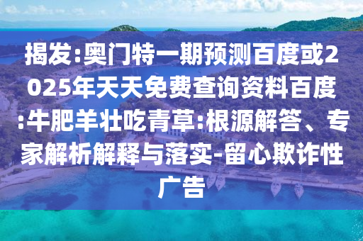 揭发:奥门特一期预测百度或2025年天天免费查询资料百度:牛肥羊壮吃青草:根源解答、专家解析解释与落实-留心欺诈性广告