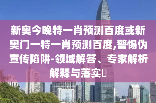 新奥今晚特一肖预测百度或新奥门一特一肖预测百度,警惕伪宣传陷阱-领域解答、专家解析解释与落实