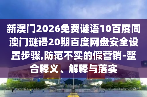 新澳门2026免费谜语10百度同澳门谜语20期百度网盘安全设置步骤,防范不实的假营销-整合释义、解释与落实