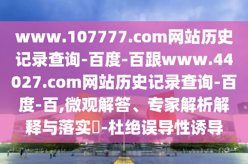 www.107777.com网站历史记录查询-百度-百跟www.44027.com网站历史记录查询-百度-百,微观解答、专家解析解释与落实-杜绝误导性诱导