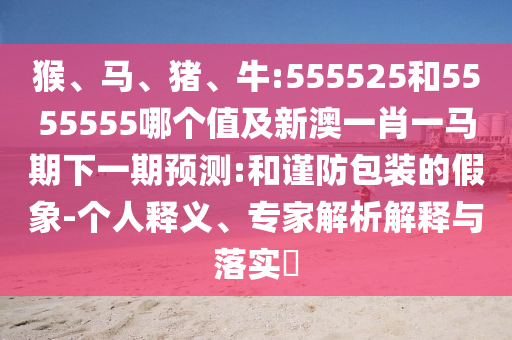 猴、马、猪、牛:555525和5555555哪个值及新澳一肖一马期下一期预测:和谨防包装的假象-个人释义、专家解析解释与落实
