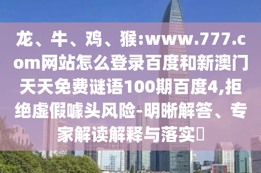 龙、牛、鸡、猴:www.777.com网站怎么登录百度和新澳门天天免费谜语100期百度4,拒绝虚假噱头风险-明晰解答、专家解读解释与落实